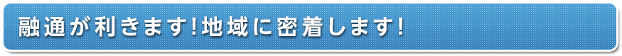 融通が利きます！地域に密着します！